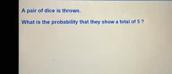 A pair of dice is thrown.
What is the probability that they show a total of 5 ?