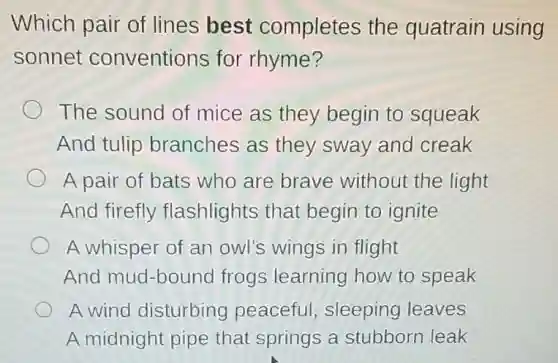 Which pair of lines best completes the quatrain using
sonnet conventions for rhyme?
The sound of mice as they begin to squeak
And tulip branches as they sway and creak
A pair of bats who are brave without the light
And firefly flashlights that begin to ignite
A whisper of an owl's wings in flight
And mud-bound frogs learning how to speak
A wind disturbing peaceful sleeping leaves
A midnight pipe that springs a stubborn leak