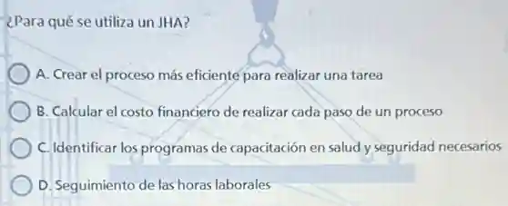 ¿Para qué se utiliza un JHA?
A. Crear el proceso más eficiente para realizar una tarea
B. Calcular el costo financiero de realizar cada paso de un proceso
C. Identificar los programas de capacitación en salud y seguridad necesarios
D. Seguimiento de las horas laborales