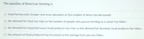 The paradox of American farming is
food has become cheaper and more abundant as the number of farms has decreased.
the demand for food has risen as the number of people who pursue farming as a career has fallen.
the demand for imported luxury food products has risen as the demand for domestic food products has fallen
the amount of food produced has increased as the average farm size has fallen
