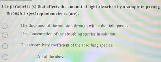 The parameter (s) that affects the amount of light absorbed by a sample in passing
through a spectrophotometer is (are):
The thickness of the solution through which the light passes.
The concentration of the absorbing species in solution.
The absorptivity coefficient of the absorbing species.
All of the above.