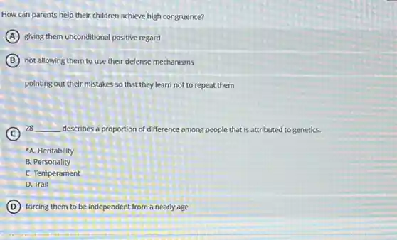 How can parents help their children achieve high congruence?
A giving them unconditional positive regard
B not allowing them to use their defense mechanisms
pointing out their mistakes so that they learn not to repeat them
C
28 __ describes a proportion of difference among people that is attributed to genetics.
A. Heritability
B. Personality
C. Temperament
D. Trait
D forcing them to be independent from a nearly age