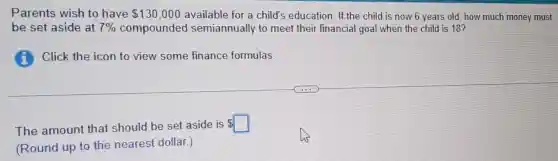 Parents wish to have 130,000 available for a child's education . If the child is now 6 years old, how much money must
be set aside at 7% compounded I semiannually to meet their financial goal when the child is 18?
(i) Click the icon to view some finance formulas.
The amount that should be set aside is
square
(Round up to the nearest dollar.)