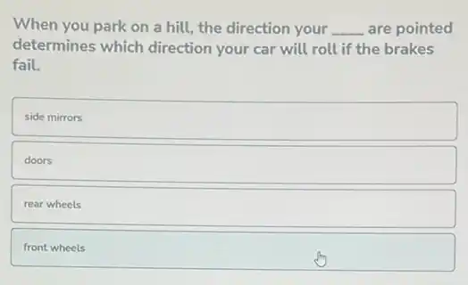 When you park on a hill, the direction your __ are pointed
determines which direction your car will roll if the brakes
fail.
side mirrors
doors
rear wheels
front wheels