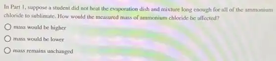 In Part 1, suppose a student did not heat the evaporation dish and mixture long enough for all of the ammonium
chloride to sublimate. How would the measured mass of ammonium chloride be affected?
mass would be higher
mass would be lower
mass remains unchanged