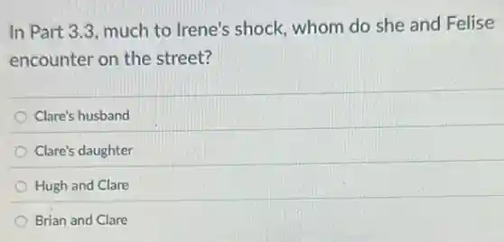 In Part 3.3, much to Irene's shock, whom do she and Felise
encounter on the street?
Clare's husband
Clare's daughter
Hugh and Clare
Brian and Clare