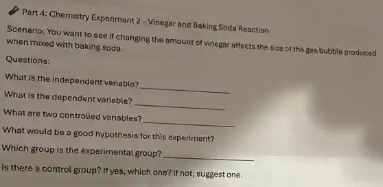 Part 4: Chemistry Experiment 2 - Vinegar and Baking Soda Reaction
Scenario: You want to see if changing the amount of vinegar affects the size of the gas bubble produced
when mixed with baking soda.
Questions:
What is the independent variable? __
What is the dependent variable? __
What are two controlled variables? __
What would be a good hypothesis for this experiment?
Which group is the experimental group?
__
Is there a control group? If yes, which one?If not, suggest one.