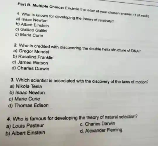 Part B. Multiple Choice:Encircle the letter of your chosen answer. (1 pteach)
1. Who is known for developing the theory of relativity?
a) Isaac Newton
b) Albert Einstein
c) Galileo Galilei
d) Marie Curie
2. Who is credited with discovering the double helix structure of DNA?
a) Gregor Mendel
b) Rosalind Franklin
c) James Watson
d) Charles Darwin
3. Which scientist is associated with the discovery of the laws of motion?
a) Nikola Tesla
b) Isaac Newton
c) Marie Curie
d) Thomas Edison
4. Who is famous for developing the theory of natural selection?
a) Louis Pasteur
C. Charles Darwin
b) Albert Einstein
d. Alexander Fleming