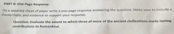 PART B: One Page Response
On a separate sheet of paper write a one-page response answering the question. Make sure to include a
thesis/claim, and evidence to support your response.
Question: Evaluate the extent to which three of more of the ancient civilizations made lasting
contributions to humankind.