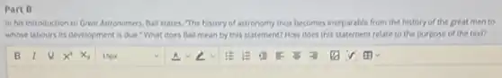 Part B
In his introduction to Greot Astronomers, Ball states The history of astronomy thus becomes inseparable from the history of the great men to
whose labours its development is due." What does Ball mean by this statement? How does this statement relate to the purpose of the text?