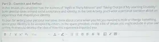 Part D - Connect and Reflect
In this lesson, you analyzed how the authors of "Inglés in Thirty Minutes" and "Taking Charge of My Learning Disability
both develop ideas around social acceptance and identity.In the Unit Activity,you'll write a personal narrative about an
experience that shaped your identity.
To plan for writing your personal narrative, think about a time when you felt you needed to hide or change something
about your identity to be accepted by others. In the space provided, create a list of details you might-include in your own
writing that would develop the idea of how this experience impacted you.
