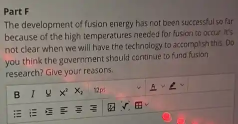 Part F
The development of fusion energy has not been successful so far
because of the high temperatures needed for fusion to occur. It's
not clear when we will have the technology to accomplish this. Do
you think the government should continue to fund fusion
research? Give your reasons.