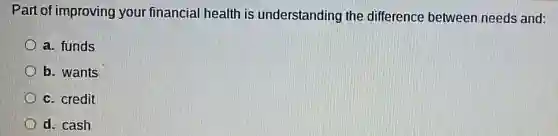 Part of improving your financial health is understanding the difference between needs and:
a. funds
b. wants
c. credit
d. cash