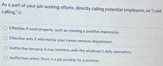 As a part of your job seeking efforts directly calling potential employers, or "cold
calling," is:
Effective if used properly.such as creating a positive impression.
Effective only if referred by your career services department.
Ineffective because it may interfere with the employer's daily operations.
Ineffective unless there is a job posting for a position.