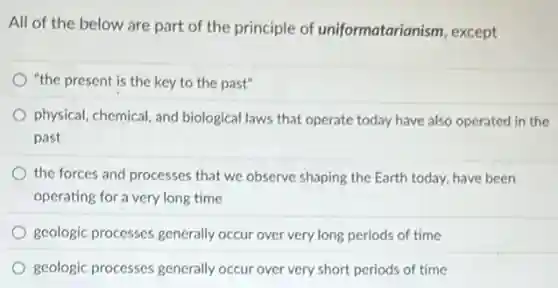 All of the below are part of the principle of uniformatarianism, except
"the present is the key to the past"
physical, chemical, and biological laws that operate today have also operated in the
past
the forces and processes that we observe shaping the Earth today, have been
operating for a very long time
geologic processes generally occur over very long periods of time
geologic processes generally occur over very short periods of time