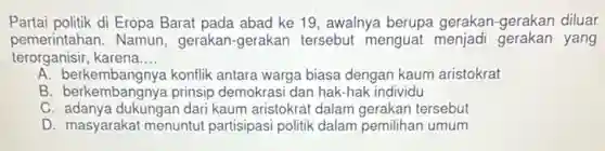 Partai politik di Eropa Barat pada abad ke 19 awalnya berupa gerakan -gerakan diluar
pemerintahan . Namun,gerakan-gerakan tersebut menguat menjadi gerakan yang
terorganisir, karena __
A. berkembangnya konflik antara warga biasa dengan kaum aristokrat
B. berkembangnya prinsip demokrasi dan hak-hak individu
C. adanya dukungan dari kaum aristokrat dalam gerakan tersebut
D. masyarakat menuntu partisipasi politik dalam pemilihan umum