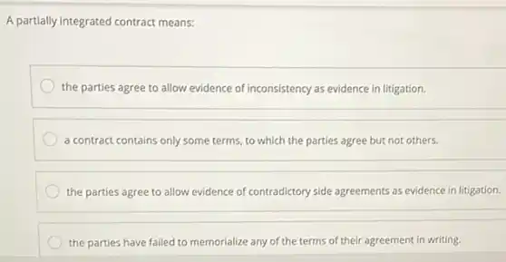 A partially integrated contract means:
the parties agree to allow evidence of inconsistency as evidence in litigation.
a contract contains only some terms, to which the parties agree but not others.
the parties agree to allow evidence of contradictory side agreements as evidence in litigation.
the parties have failed to memorialize any of the terms of their agreement in writing.
