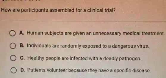 How are participants assembled for a clinical trial?
A. Human subjects are given an unnecessary medical treatment.
B. Individuals are randomly exposed to a dangerous virus.
C. Healthy people are infected with a deadly pathogen.
D. Patients volunteer because they have a specific disease.