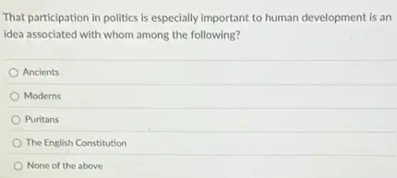 That participation in politics is especially important to human development is an
idea associated with whom among the following?
Ancients
Moderns
Puritans
The English Constitution
None of the above
