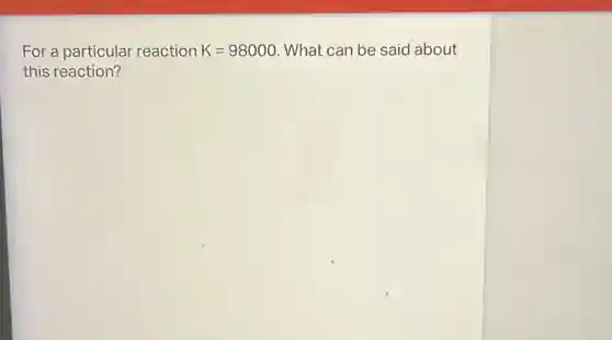 For a particular reaction K=98000 . What can be said about
this reaction?