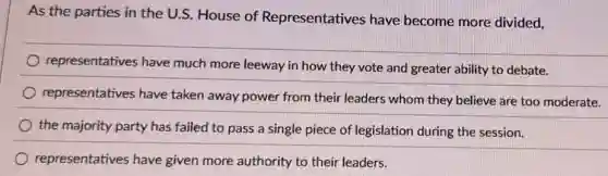 As the parties in the U.S. House of Representatives have become more divided,
representatives have much more leeway in how they vote and greater ability to debate.
representatives have taken away power from their leaders whom they believe are too moderate.
the majority party has failed to pass a single piece of legislation during the session.
representatives have given more authority to their leaders.