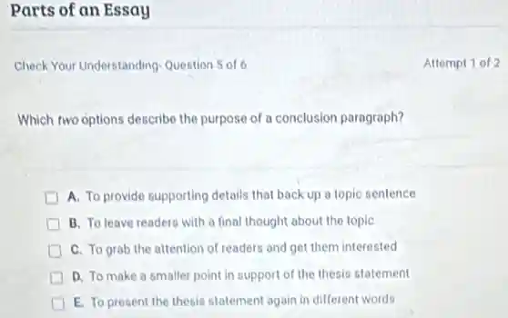 Parts of an Essay
Check Your Understanding-Question 5 of6
Which two options describe the purpose of a conclusion paragraph?
A. To provide supporting details that back up a topic sentence
B. To leave readers with a final thought about the topic
C. To grab the attention of readers and get them interested
D. To make a smaller point in support of the thesis statement
E. To present the thesis statement again in different words
Attempt 1 of 2
