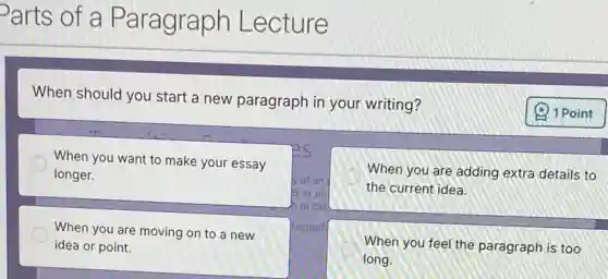 Parts of a Paragraph Lecture
When should you start a new paragraph in your writing?
When you want to make your essay
longer.
When you are adding extra details to
the current idea.
When you are moving on to a new
idea or point.
When you feel the paragraph is too
