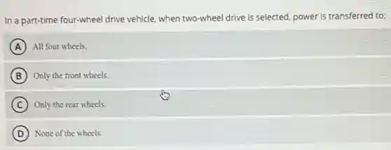 In a part-time four-wheel drive vehicle, when two -wheel drive is selected power is transferred to:
A All four wheels.
B Only the front wheels.
C Only the rear wheels.
D None of the wheels.