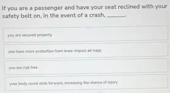 If you are a passenger and have your seat reclined with your
safety belt on, in the event of a crash, __
you are secured properly
you have more protection from knee-impact air bags
you are risk free
your body could slide forward, increasing the chance of injury