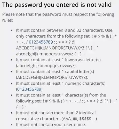 The password you entered is not valid
Please note that the password must respect the following
rules:
It must contain between 8 and 32 characters. Use
only characters from the following set: ! # % &  ( ) *
+,-./0123456789:;lt =gt 
ABCDEFGHIJKL MNOPORSTUVW:XYZ[1]_
abcde fghijklmnopqrstuvwxyzzz ( ) 5 
It must contain at least 1 lowercase letter(s)
(abcdefghijkl mnopqrstuvwxyz).
It must contain at least 1 capital letter(s)
(ABCDEFGHIJKI -MNO PORSTUVWXYZ).
It must contain at least 1 numeric character(s)
(0123456789)
It must contain at least 1 character(s) from the
following set: # # % & ()^ast +,-.1:;lt =gt  ?@ [backslash ]
 vert sim 
It must not contain more than 2 identical
It must not contain your user name.
