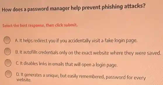 How does a password manager help prevent phishing attacks?
Select the best response, then click submit.
A. It helps redirect you if you accidentally visit a fake login page.
B. It autofills credentials only on the exact website where they were saved.
C. It disables links in emails that will open a login page.
D. It generates a unique, but easily remembered, password for every
website.