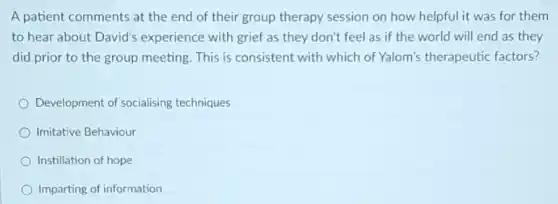 A patient comments at the end of their group therapy session on how helpful it was for them
to hear about David's experience with grief as they don't feel as if the world will end as they
did prior to the group meeting. This is consistent with which of Yalom's therapeutic factors?
Development of socialising techniques
Imitative Behaviour
Instillation of hope
Imparting of information