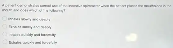 A patient demonstrates correct use of the incentive spirometer when the patient places the mouthpiece in the
mouth and does which of the following?
Inhales slowly and deeply
Exhales slowly and deeply
Inhales quickly and forcefully
Exhales quickly and forcefully