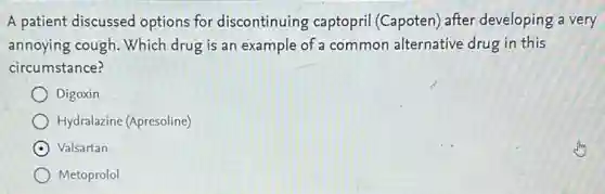A patient discussed options for discontinuing ; captopril (Capoten) after developing a very
annoying cough. Which drug is an example of a common alternative drug in this
circumstance?
Digoxin
Hydralazine (Apresoline)
Valsartan
Metoprolol