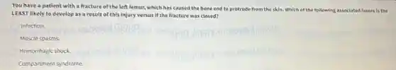 You have a patient with a fracture of the left femur, which has caused the bone end to protrude from the skin. Which of the following associated issues is the
LEAST likely to develop as a result of this injury versus if the fracture was closed?
Infection.
Muscle spasms.
Hemorrhagic shock.
Compartment syndrome.
