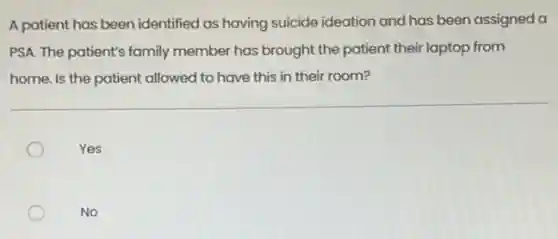 A patient has been identified as having suicide ideation and has been assigned a
PSA. The patient's family member has brought the patient their laptop from
home. Is the patient allowed to have this in their room?
Yes
No