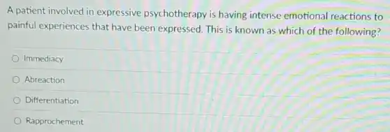 A patient involved in expressive psychotherapy is having intense emotional reactions to
painful experiences that have been expressed.This is known as which of the following?
Immediacy
Abreaction
Differentiation
Rapprochement