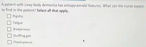 A patient with Lewy body dementia has extrapyramidal features. What can the nurse expect
to find in the patient? Select all that apply.
Rigidity
Fatigue
Bradykinesia
Shuffling gait
Flexed posture