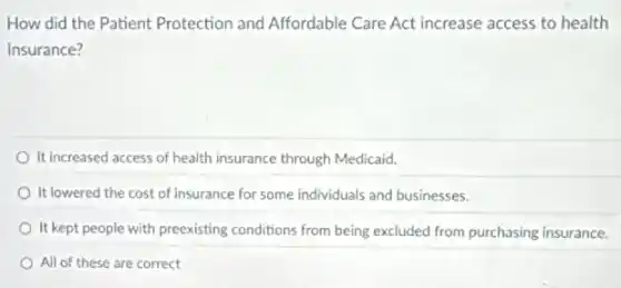 How did the Patient Protection and Affordable Care Act increase access to health
insurance?
It increased access of health insurance through Medicaid.
It lowered the cost of insurance for some individuals and businesses.
It kept people with preexisting conditions from being excluded from purchasing insurance.
All of these are correct