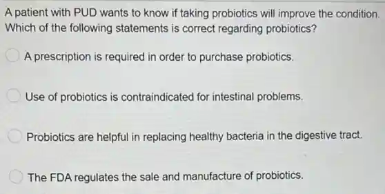 A patient with PUD wants to know if taking probiotics will improve the condition.
Which of the following statements is correct regarding probiotics?
A prescription is requirec I in order to purchase probiotics.
Use of probiotics is contraindicated for intestinal problems.
Probiotics are helpful in replacing healthy bacteria in the digestive tract.
The FDA regulates the sale and manufacture of probiotics.