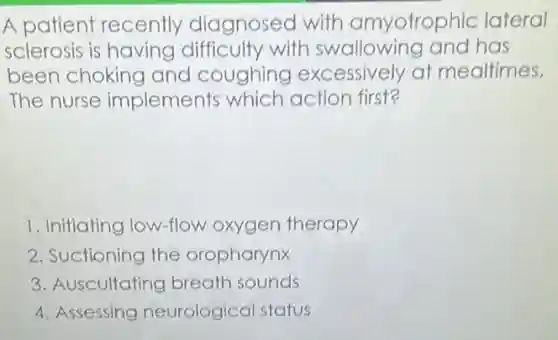 A patient recently diagnosed with amyotrophic lateral
sclerosis is having difficulty with swallowing and has
been choking and coughing excessively at mealtimes.
The nurse implements which action first?
1. Initiating low-flow oxygen therapy
2. Suctioning the oropharynx
3. Auscultating breath sounds
4. Assessing neurological status