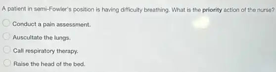 A patient in semi-Fowler's position is having difficulty breathing. What is the priority action of the nurse?
Conduct a pain assessment.
Auscultate the lungs.
Call respiratory therapy.
Raise the head of the bed.