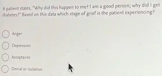 A patient states, "Why did this happen to me? I am a good person; why did I get
diabetes?" Based on this data which stage of grief is the patient experiencing?
Anger
Depression
Acceptance
Denial or Isolation