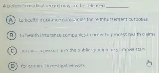 A patient's medical record may not be released __
A to health insurance companies for reimbursement purposes
B to health insurance companies in order to process health claims
C because a person is in the public spotlight (e.g. movie star)
D for criminal investigative work