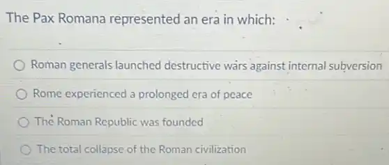 The Pax Romana represented an era in which:
Roman generals launched destructive wars against internal subversion
Rome experienced a prolonged era of peace
The Roman Republic was founded
The total collapse of the Roman civilization