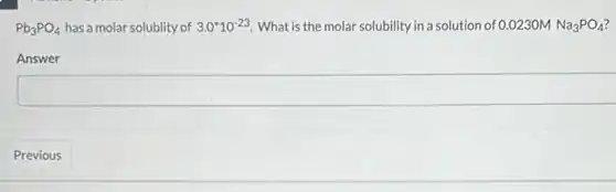 Pb_(3)PO_(4) has a molar solublity of 3.0^ast 10^-23 What is the molar solubility in a solution of 0.0230MNa_(3)PO_(4)
Answer