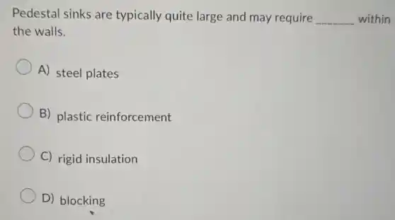 Pedestal sinks are typically quite large and may require __ within
the walls.
A) steel plates
B) plastic reinforcement
C) rigid insulation
D) blocking