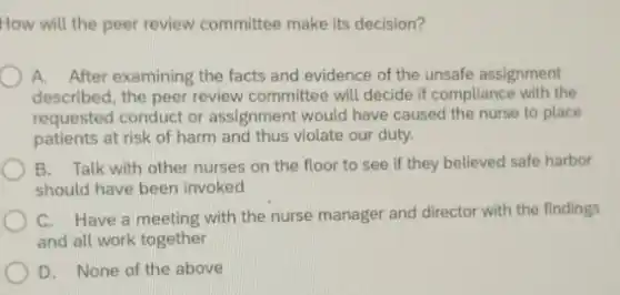 How will the peer review committee make its decision?
A. After examining the facts and evidence of the unsafe assignment
described, the peer review committee will decide if compliance with the
requested conduct or assignment would have caused the nurse to place
patients at risk of harm and thus violate our duty.
B. Talk with other nurses on the floor to see if they believed safe harbor
should have been invoked
C. Have a meeting with the nurse manager and director with the findings
and all work together
D. None of the above