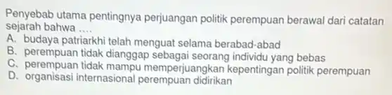 Penyebab utama pentingnya perjuangan politik perempuan berawal dari catatan
sejarah bahwa __
A. budaya patriarkhi telah menguat selama berabad -abad
B. perempuan tidak dianggap sebagai seorang individu yang bebas
C. perempuan tidak mampu memper juangkan kepentingan politik perempuan
D. organisasi internasional perempuan didirikan