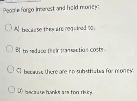 People forgo interest and hold money:
A) because they are required to.
B) to reduce their transaction costs.
C) because there are no substitutes for money.
D) because banks are too risky.